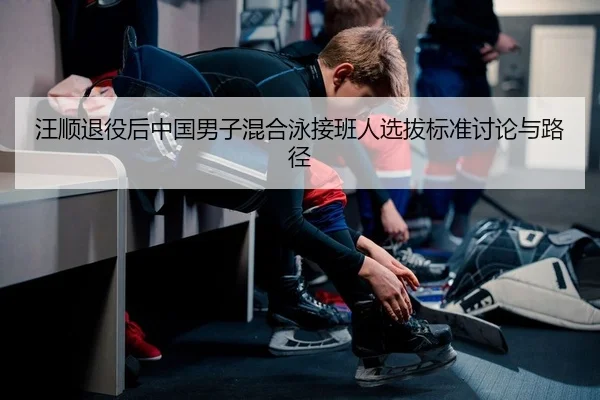 汪顺退役后中国男子混合泳接班人选拔标准讨论与路径